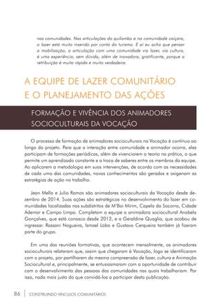 86
nas comunidades. Nas articulações do quilombo e na comunidade caiçara,
o lazer está muito inserido por conta do turismo. E aí eu acho que pensar
a mobilização, a articulação com uma comunidade via lazer, via cultura,
é uma experiência, sem dúvida, além de inovadora, gratificante, porque a
retribuição é muito rápida e muito verdadeira.
A EQUIPE DE LAZER COMUNITÁRIO
E O PLANEJAMENTO DAS AÇÕES
FORMAÇÃO E VIVÊNCIA DOS ANIMADORES
SOCIOCULTURAIS DA VOCAÇÃO
O processo de formação de animadores socioculturais na Vocação é contínuo ao
longo do projeto. Para que a interação entre comunidade e animador ocorra, eles
participam de formações periódicas, além de vivenciarem a teoria na prática, o que
permite um aprendizado constante e a troca de saberes entre os membros da equipe.
Ao aplicarem a metodologia em suas intervenções, de acordo com as necessidades
de cada uma das comunidades, novos conhecimentos são gerados e oxigenam as
estratégias de ação no trabalho.
Jean Mello e Julio Ramos são animadores socioculturais da Vocação desde de-
zembro de 2014. Suas ações são estratégicas no desenvolvimento do lazer em co-
munidades localizadas nos subdistritos de M’Boi Mirim, Capela do Socorro, Cidade
Ademar e Campo Limpo. Completam a equipe a animadora sociocultural Anabela
Gonçalves, que está conosco desde 2012, e a Geraldine Quaglia, que acabou de
ingressar. Rassani Nogueira, Ismael Lobo e Gustavo Cerqueira também já fizeram
parte do grupo.
Em uma das reuniões formativas, que acontecem mensalmente, os animadores
socioculturais relataram que, assim que chegaram à Vocação, logo se identificaram
com o projeto, por partilharem da mesma compreensão de lazer, cultura e Animação
Sociocultural e, principalmente, se entusiasmaram com a oportunidade de contribuir
com o desenvolvimento das pessoas das comunidades nas quais trabalhariam. Por
isso, nada mais justo do que convidá-los a participar desta publicação.
CONSTRUINDO VÍNCULOS COMUNITÁRIOS
 