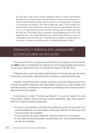 88
Em que lugar, hoje em dia, somos indagados sobre os nossos sentimentos?
Que afirma que a escuta é tão importante quanto a fala e outros recursos hu-
manos? Que podemos promover [a] autonomia e o protagonismo, ou mesmo
a participação de pessoas, de modo qualificado, para o tão sonhado de-
senvolvimento comunitário? Isso mesmo em meio às organizações sociais é
raro. [...] minha esperança ainda viva está. Participo de um projeto que trata
de tudo isso. De quebra, estou compondo alguns pedaços de um livro, não
apenas escrito, mas vivido. Sabendo que o mestre Paulo Freire nos ensinou,
na Pedagogia do oprimido, que “ninguém educa ninguém, ninguém educa a
si mesmo, os homens se educam entre si, mediatizados pelo mundo”.
CONSTRUINDO VÍNCULOS COMUNITÁRIOS
FORMAÇÃO E VIVÊNCIA DOS ANIMADORES
SOCIOCULTURAIS DA VOCAÇÃO
O processo formativo e as ações que aconteceram ao longo do ano se pautaram
em como validar a metodologia que aplicamos junto às organizações sociais parcei-
ras que atuam diretamente nas comunidades da região Sul de São Paulo.
O planejamento, como não poderia deixar de ser, foi norteado pelo que nos move:
intervenção, participação, desenvolvimento comunitário, empoderamento, ação.
A gestão compartilhada de formações, encontros e reuniões produtivas permitiu a
inclusão do repertório pessoal e das capacidades do grupo em cada atividade e foi
bastante prazerosa. Alinhamento, entrosamento e motivação foram essenciais para o
desenvolvimento do trabalho.
As premissas do projeto “Famílias que Educam”, no que diz respeito ao Lazer
Comunitário, refletem valores essenciais a serem defendidos pela nossa equipe e
definiram a base do nosso planejamento:
• o exercício da cidadania praticado por aquele que usufrui de seu direito e se	
	 permite estabelecer como prioridade o tempo para desfrutar do lazer, por meio
	 da livre escolha das atividades;
• a promoção da educação cidadã em vivências familiares e comunitárias;
• a instituição do processo decisório compartilhado, por meio da possibilidade de
	 escolha de atividades;
 