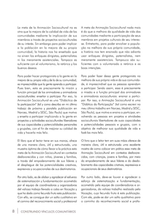 8 CONSTRUINDO VÍNCULOS COMUNITÁRIOS
La meta de la Animación Sociocultural no es
otra que la mejora de la calidad de vida de las
comunidades mediante la implicación de sus
miembros a través de proyectos socioculturales
de su interés. Sin embargo para poder implicar
a la población en la mejora de su propia
comunidad, la historia nos ha enseñado que
no sirven los enfoques dirigistas, paternalistas
ni los meramente asistenciales. Tampoco es
suficiente con el voluntarismo, la retórica y los
buenos deseos.
Para poder hacer protagonista a la gente en la
mejora de su propia vida y de la de su comunidad,
es imprescindible que la gente aprenda a participar.
Pues bien, esta es precisamente la misión y
función principal de los animadores y animadoras
socioculturales: enseñar a participar. Por eso, la
Animación Sociocultural es una “Didáctica de
la participación” (tal y como describo en mi último
trabajo de próxima y paralela publicación en
Narcea, Madrid y SESC, São Paulo) que motiva
y enseña a participar implicando a la gente en
proyectos y actividades socioculturales liberadores
de sus capacidades y potencialidades personales
y grupales, con el fin de mejorar su calidad de
vida y hacerla más feliz.
El libro que el lector tiene en sus manos, ofrece
de una manera clara, útil y estructurada, una
muestra óptima de cómo llevar a la práctica esta
meta de la Animación Sociocultural en contextos
desfavorecidos y con niños, jóvenes y familias,
a través del empoderamiento de sus líderes y
el despliegue de las potencialidades creativas,
expresivas y ocupacionales de sus destinatarios.
Por otro lado, es de alabar y agradecer el esfuerzo
de sistematización y fundamentación acometido
por el equipo de coordinadoras y organizadoras
del valioso trabajo llevado a cabo en Vocação y
que ha dado como fecundo fruto esta publicación.
Con ello, se consigue dar un salto cualitativo en
el camino del reconocimiento social y profesional
A meta da Animação Sociocultural nada mais
é do que a melhora da qualidade de vida das
comunidades mediante a participação de seus
membros em projetos culturais de seu interes-
se. Entretanto, para poder envolver a popula-
ção na melhora da sua própria comunidade,
a história nos tem ensinado que não adianta
usar enfoques dirigistas, paternalistas, nem
meramente assistenciais. Tampouco são su-
ficientes com o voluntariado a retórica e as
boas intenções.
Para poder fazer dessa gente protagonista na
melhora de sua própria vida e da sua comunida-
de, é imprescindível que as pessoas aprendam
a participar. Sendo assim, essa é precisamente
a missão e a função principal dos animadores
e animadoras socioculturais: ensinar a partici-
par. Por isso, a Animação Sociocultural é uma
“Didática da Participação” (tal como escrevi no
meu último trabalho em Narcea, Madrid y SESC,
São Paulo), que motiva e ensina a participar, en-
volvendo as pessoas em projetos e atividades
socioculturais libertadores de suas capacidades
e potencialidades pessoais e grupais, com o
objetivo de melhorar sua qualidade de vida e
fazê-las mais feliz.
O livro que o leitor tem em suas mãos oferece de
maneira clara, útil e estruturada uma excelente
mostra de como colocar em prática essa meta de
Animação Sociocultural em contextos desfavore-
cidos, com crianças, jovens e famílias, por meio
do empoderamento de seus líderes e do desdo-
bramento das capacidades criativas, expressivas e
ocupacionais de seus destinatários.
Por outro lado, deve-se louvar e agradecer o
esforço de sistematização e fundamentação,
acometido pela equipe de coordenadoras e or-
ganizadoras, do valioso trabalho realizado pela
Vocação, cujo fecundo fruto é esta publicação.
Com ele, pode-se dar um salto qualitativo para
o caminho do reconhecimento social e profis-
 