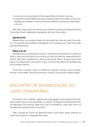 89LAZER COMUNITÁRIO: ANIMAÇÃO SOCIOCULTURAL E MOBILIZAÇÃO DE FAMÍLIAS
• a autonomia em participar de forma espontânea e livre das vivências;
• a experiência de atividades que sejam prazerosas pela troca e pelo convívio com	
	 aqueles que compõem o centro de memórias afetivas, emocionais e significados: 	
	 a família.
Além disso, alguns dos instrumentos que utilizamos no Centro de Desenvolvimento
Comunitário foram adaptados à perspectiva do Lazer Comunitário.
Agenda do dia
Apresentamos as principais etapas de intervenção por meio do Lazer Comunitá-
rio, com exemplo de atividades e dialogando com as pessoas que vivenciaram esse
processo diretamente.
Objetivo do dia
Sensibilizamos os participantes quanto à importância de garantirem o direito ao
lazer, à cultura e à convivência comunitária, por meio de vivências, especialmente em
família. Além disso, fortalecemos a ideia de que o lazer educa, de que é nossa meta
educar as pessoas para vivenciarem o lazer, e de que elas devem ser protagonistas
de sua própria história.
É hora de ir a campo e agir com lideranças, equipes, crianças, jovens, adultos,
famílias, comunidade. Que tal acompanhar conosco um pouquinho dessas ações?
O encontro com os líderes e gestores das organizações sociais parceiras foi reali-
zado conforme os princípios apontados no capítulo “O Programa de Desenvolvimento
de Lideranças Comunitárias” deste livro, mas os facilitadores, nesse caso, foram os
membros da equipe de Lazer Comunitário.
Toda a equipe do Centro de Desenvolvimento Comunitário esteve presente no
evento para garantir a integração das ações.
ENCONTRO DE SENSIBILIZAÇÃO DO
LAZER COMUNITÁRIO
 
