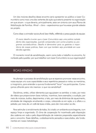 90
Um dos maiores desafios desse encontro seria apresentar ao público o Lazer Co-
munitário como mais uma das vertentes de ação que estaria presente na organização
em que atuam – e que deveria, principalmente, estar em sintonia com seus Planos de
Mobilização de Famílias. Afinal – claro – esperávamos que houvesse grande adesão
ao projeto.
Como disse o animador sociocultural Jean Mello, refletindo a preocupação da equipe:
O maior desafio é evitar que o Lazer Comunitário seja uma prática isolada
dentro das organizações, quando comparadas com outros projetos ou pro-
gramas socioeducativos. Desafio é demonstrar para os gestores a impor-
tância de nossas práticas, fazer com que também seja prioridade em suas
devidas agendas.
O momento inicial de sensibilização, assim como todo o trabalho no encontro, foi
norteado pela questão: por que trabalhar com Lazer Comunitário na sua organização?
BOAS-VINDAS
Ao planejar o processo de sensibilização que se esperava promover nesse encontro,
nossa equipe uniu suas capacidades e seus repertórios pessoais e visitou as memórias,
o imaginário, para entender o que era fundamental “tocar” nos participantes. Come-
çamos olhando para nós mesmos: o que nos sensibiliza?
Decidimos, então, utilizar elementos que aguçassem os sentidos: a visão, por meio
de vídeos que proporcionam boas notícias, incentivos, bons exemplos; a audição, por
meio de músicas, áudios, depoimentos; o tato, por meio de dinâmicas de aquecimento,
atividades de integração envolvendo o corpo, colocando-os em ação; e o olfato e o
paladar, por meio de um café de boas-vindas, para dar mais sabor ao dia.
Para estimular o envolvimento de todos, foi criado um ambiente aconchegante, num
espaço limpo e organizado. O clima de cooperação foi incentivado pela disposição
das cadeiras em roda e pela disponibilização de materiais preparados especialmente
para o encontro. Esses detalhes, cuidadosamente pensados e executados, são funda-
mentais em nossa metodologia.
CONSTRUINDO VÍNCULOS COMUNITÁRIOS
 