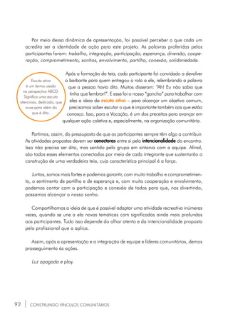 92
Por meio dessa dinâmica de apresentação, foi possível perceber o que cada um
acredita ser a identidade de ação para este projeto. As palavras proferidas pelos
participantes foram: trabalho, integração, participação, esperança, diversão, coope-
ração, comprometimento, sonhos, envolvimento, partilha, conexão, solidariedade.
Após a formação da teia, cada participante foi convidado a devolver
o barbante para quem entregou o rolo a ele, relembrando a palavra
que a pessoa havia dito. Muitos disseram: “Ah! Eu não sabia que
tinha que lembrar!”. E esse foi o nosso “gancho” para trabalhar com
eles a ideia da escuta ativa – para alcançar um objetivo comum,
precisamos saber escutar o que é importante também aos que estão
conosco. Isso, para a Vocação, é um dos preceitos para avançar em
qualquer ação coletiva e, especialmente, na organização comunitária.
Partimos, assim, do pressuposto de que os participantes sempre têm algo a contribuir.
As atividades propostas devem ser conectoras entre si pela intencionalidade do encontro.
Isso não precisa ser dito, mas sentido pelo grupo em sintonia com a equipe. Afinal,
são todos esses elementos conectados por meio de cada integrante que sustentarão a
construção de uma verdadeira teia, cuja característica principal é a força.
Juntos, somos mais fortes e podemos garantir, com muito trabalho e comprometimen-
to, o sentimento de partilha e de esperança e, com muita cooperação e envolvimento,
podemos contar com a participação e conexão de todos para que, nos divertindo,
possamos alcançar o nosso sonho.
Compartilhamos a ideia de que é possível adaptar uma atividade recreativa inúmeras
vezes, quando se une a ela novas temáticas com significados ainda mais profundos
aos participantes. Tudo isso depende do olhar atento e da intencionalidade proposta
pelo profissional que a aplica.
Assim, após a apresentação e a integração de equipe e líderes comunitários, demos
prosseguimento às ações.
Luz apagada e play.
Escuta ativa
é um termo usado
na perspectiva ABCD.
Significa uma escuta
atenciosa, dedicada, que
ouve para além do
que é dito.
CONSTRUINDO VÍNCULOS COMUNITÁRIOS
 