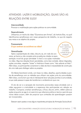 93LAZER COMUNITÁRIO: ANIMAÇÃO SOCIOCULTURAL E MOBILIZAÇÃO DE FAMÍLIAS
ATIVIDADE: LAZER E MOBILIZAÇÃO, QUAIS SÃO AS
RELAÇÕES ENTRE ELES?
Intencionalidade
Provocar a mobilização para ações práticas na comunidade.
Desenvolvimento
Utilizamos um trecho do vídeo “Guerreiros sem Armas”, do Instituto Elos, no qual
identificamos semelhanças com nossa perspectiva de trabalho, no que diz respeito
aos meios e ao objetivo do projeto.
Processamento
O que sentiram ao assistirem ao vídeo?
Generalização
Após a apresentação do vídeo, discutiu-se, em roda de con-
versa, se havia ou não conexão entre as palavras citadas na apre-
sentação inicial do grupo (atividade “a teia”) e as ações mostradas
no vídeo. Algumas relações foram percebidas, como boa vontade, ideias integradas,
ações concretas, respeitar “raízes” e histórias e frases como “não adianta só falar”.
Além disso, os participantes conectaram a ideia da teia à necessidade de construção
de uma rede para dialogar sobre os projetos.
Os líderes levantaram ainda, com base no vídeo, desafios, oportunidades e pon-
tos de semelhança com os métodos que utilizam nas ações junto às comunidades.
Além disso, concluíram que não é interessante levar soluções prontas à comunidade,
e que cada pessoa é capaz de transformar o ambiente em que vive.
O ato de ver e a sensação de movimento promovidos nessa atividade com o
vídeo aguçaram a criatividade e a esperança dos participantes em relação ao
trabalho. Comparar, analisar semelhanças, criticar, discutir, enfim, refletir sobre as
ações enquanto se age é um exercício que relaciona prática e teoria e permite que
novas ideias surjam, além de propiciar que conteúdos de aprendizagem possam
ser incorporados.
Estavam assim postos e vivos alguns importantes princípios da Animação Sociocultural.
As respostas
foram: esperança,
motivação,
curiosidade,
vontade de agir e
satisfação.
 