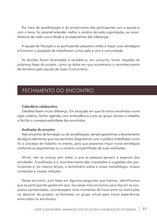 97
Por meio da sensibilização e do envolvimento dos participantes com a equipe e
com o tema, foi possível entender melhor o cenário de cada organização, as carac-
terísticas de cada comunidade e as expectativas das lideranças.
A equipe da Vocação e os participantes passaram então a traçar suas estratégias
e firmaram o propósito de trabalharem juntos pela e com a comunidade.
As dúvidas foram levantadas e sanadas e, em conjunto, foram traçadas as
próximas fases do projeto, como as datas em que aconteceria o reconhecimento
de território pela equipe de Lazer Comunitário.
LAZER COMUNITÁRIO: ANIMAÇÃO SOCIOCULTURAL E MOBILIZAÇÃO DE FAMÍLIAS
FECHAMENTO DO ENCONTRO
Calendário colaborativo
Detalhes fazem muita diferença. Em situações em que há vários envolvidos numa
ação coletiva, fechar agendas com antecedência junto ao grupo otimiza o trabalho
e facilita a corresponsabilidade dos envolvidos.
Avaliação do encontro
Nos encontros de formação ou de sensibilização, sempre garantimos o levantamento
de alguns elementos que nos permitam diagnosticar com o público trabalhado como
foi o processo de trabalho no evento, para que possamos traçar novas estratégias
conforme as expectativas ou o cenário compartilhado de suas realidades.
Afinal, não se avança sem saber o que as pessoas pensam e esperam das
atividades. A avaliação é o reconhecimento das impressões e sugestões dos par-
ticipantes e, ao mesmo tempo, o termômetro sobre a nossa metodologia, nossos
conteúdos e nossas relações.
Nesse encontro, com base em algumas perguntas que fizemos, identificamos
que os participantes gostariam que: houvesse mais encontros para discutir as pro-
postas apresentadas; acontecessem mais momentos de troca entre as instituições
no decorrer do projeto; se formasse um grupo virtual para trocar experiências
entre todos os envolvidos.
 
