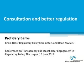 Consultation and better regulation
Prof Gary Banks
Chair, OECD Regulatory Policy Committee, and Dean ANZSOG
Conference on Transparency and Stakeholder Engagement in
Regulatory Policy, The Hague, 16 June 2014
 