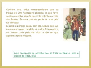 Ouvindo isso, todos compreenderam que se tratava de uma verdadeira princesa, já que havia sentido a ervilha através dos vinte colchões e vinte almofadões. Só uma princesa podia ter uma pele tão delicada. E assim o príncipe casou com ela, seguro que sua era uma princesa completa. A ervilha foi enviada a um museu onde pode ser vista, a não ser que alguém a tenha roubado. Aqui, facilmente se percebe que se trata do  final  e, para a alegria de todos, feliz! 