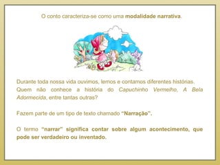 O conto caracteriza-se como uma  modalidade narrativa . Durante toda nossa vida ouvimos, lemos e contamos diferentes histórias. Quem não conhece a história do  Capuchinho Vermelho ,  A Bela Adormecida , entre tantas outras? Fazem parte de um tipo de texto chamado  “Narração”. O termo  “narrar” significa contar sobre algum acontecimento, que pode ser verdadeiro ou inventado. 