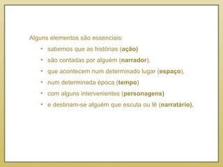 Alguns elementos são essenciais:  sabemos que as histórias ( ação)  são contadas por alguém ( narrador ),  que acontecem num determinado lugar ( espaço ),  num determinada época ( tempo )  com alguns intervenientes ( personagens)  e destinam-se alguém que escuta ou lê ( narratário).  