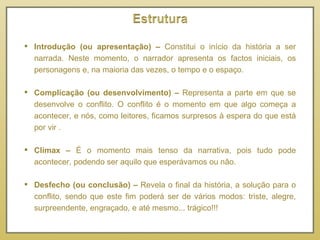 Introdução (ou apresentação) –  Constitui o início da história a ser narrada. Neste momento, o narrador apresenta os factos iniciais, os personagens e, na maioria das vezes, o tempo e o espaço. Complicação (ou desenvolvimento) –  Representa a parte em que se desenvolve o conflito. O conflito é o momento em que algo começa a acontecer, e nós, como leitores, ficamos surpresos à espera do que está por vir .  Clímax –  É o momento mais tenso da narrativa, pois tudo pode acontecer, podendo ser aquilo que esperávamos ou não.   Desfecho (ou conclusão) –  Revela o final da história, a solução para o conflito, sendo que este fim poderá ser de vários modos: triste, alegre, surpreendente, engraçado, e até mesmo... trágico!!! 