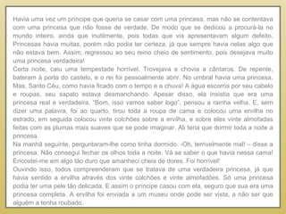 Havia uma vez um príncipe que queria se casar com uma princesa, mas não se contentava com uma princesa que não fosse de verdade. De modo que se dedicou a procurá-la no mundo inteiro, ainda que inutilmente, pois todas que via apresentavam algum defeito. Princesas havia muitas, porém não podia ter certeza, já que sempre havia nelas algo que não estava bem. Assim, regressou ao seu reino cheio de sentimento, pois desejava muito uma princesa verdadeira!  Certa noite, caiu uma tempestade horrível. Trovejava e chovia a cântaros. De repente, bateram à porta do castelo, e o rei foi pessoalmente abrir. No umbral havia uma princesa. Mas, Santo Céu, como havia ficado com o tempo e a chuva! A água escorria por seu cabelo e roupas, seu sapato estava desmanchando. Apesar disso, ela insistia que era uma princesa real e verdadeira. “Bom, isso vamos saber logo”, pensou a rainha velha. E, sem dizer uma palavra, foi ao quarto, tirou toda a roupa de cama e colocou uma ervilha no estrado, em seguida colocou vinte colchões sobre a ervilha, e sobre eles vinte almofadas feitas com as plumas mais suaves que se pode imaginar. Ali teria que dormir toda a noite a princesa.  Na manhã seguinte, perguntaram-lhe como tinha dormido. -Oh, terrivelmente mal! – disse a princesa. Não consegui fechar os olhos toda a noite. Vá se saber o que havia nessa cama! Encostei-me em algo tão duro que amanheci cheia de dores. Foi horrível! Ouvindo isso, todos compreenderam que se tratava de uma verdadeira princesa, já que havia sentido a ervilha através dos vinte colchões e vinte almofadões. Só uma princesa podia ter uma pele tão delicada. E assim o príncipe casou com ela, seguro que sua era uma princesa completa. A ervilha foi enviada a um museu onde pode ser vista, a não ser que alguém a tenha roubado. 