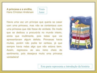 Havia uma vez um príncipe que queria se casar com uma princesa, mas não se contentava com uma princesa que não fosse de verdade. De modo que se dedicou a procurá-la no mundo inteiro, ainda que inutilmente, pois todas que via apresentavam algum defeito. Princesas havia muitas, porém não podia ter certeza, já que sempre havia nelas algo que não estava bem. Assim, regressou ao seu reino cheio de sentimento, pois desejava muito uma princesa verdadeira! Esta parte representa a introdução da história A princesa e a ervilha, Hans Christian Andersen Título Autor 