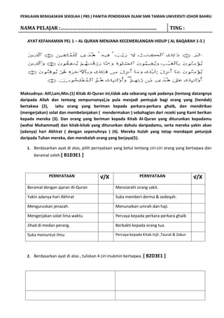 PENILAIAN BERASASKAN SEKOLAH ( PBS ) PANITIA PENDIDIKAN ISLAM SMK TAMAN UNIVERSITI JOHOR BAHRU

NAMA PELAJAR :……………………………………………......................                            TING :

   AYAT KEFAHAMAN PEL 1 – AL QURAN MENJANA KECEMERLANGAN HIDUP ( AL BAQARAH 1-5 )




Maksudnya: Alif,Lam,Min.(1) Kitab Al-Quran ini,tidak ada sebarang syak padanya (tentang datangnya
daripada Allah dan tentang sempurnanya),ia pula menjadi pentujuk bagi orang yang (hendak)
bertakwa (2),     iaitu orang yang beriman kepada perkara-perkara ghaib, dan mendirikan
(mengerjakan) solat dan membelanjakan ( mendermakan ) sebahagian dari rezeki yang Kami berikan
kepada mereka (3). Dan orang yang beriman kepada Kitab Al-Quran yang diturunkan kepadamu
(wahai Muhammad) dan kitab-kitab yang diturunkan dahulu daripadamu, serta mereka yakin akan
(adanya) hari Akhirat ( dengan sepenuhnya ) (4). Mereka itulah yang tetap mendapat petunjuk
daripada Tuhan mereka, dan merekalah orang yang berjaya(5).

   1. Berdasarkan ayat di atas, pilih pernyataan yang betul tentang ciri-ciri orang yang bertaqwa dan
      beramal soleh.[ B1D3E1 ]



              PERNYATAAN                 √/X                   PERNYATAAN                     √/X
   Beramal dengan ajaran Al-Quran                Menziarahi orang sakit.

   Yakin adanya hari Akhirat                     Suka memberi derma & sedeqah.

   Menguruskan jenazah.                          Menunaikan umrah dan haji.

   Mengerjakan solat lima waktu                  Percaya kepada perkara-perkara ghaib

   Jihad di medan perang.                        Berbakti kepada orang tua.

   Suka menuntut ilmu                            Percaya kepada Kitab Injil ,Taurat & Zabur




   2. Berdasarkan ayat di atas , tuliskan 4 ciri mukmin bertaqwa. [ B2D3E1   ]
 