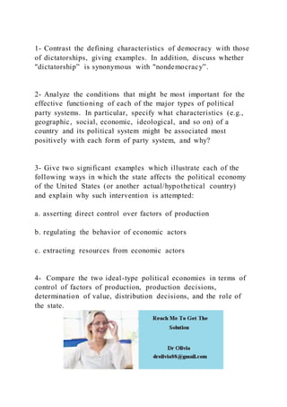 1- Contrast the defining characteristics of democracy with those
of dictatorships, giving examples. In addition, discuss whether
"dictatorship” is synonymous with "nondemocracy”.
2- Analyze the conditions that might be most important for the
effective functioning of each of the major types of political
party systems. In particular, specify what characteristics (e.g.,
geographic, social, economic, ideological, and so on) of a
country and its political system might be associated most
positively with each form of party system, and why?
3- Give two significant examples which illustrate each of the
following ways in which the state affects the political economy
of the United States (or another actual/hypothetical country)
and explain why such intervention is attempted:
a. asserting direct control over factors of production
b. regulating the behavior of economic actors
c. extracting resources from economic actors
4- Compare the two ideal-type political economies in terms of
control of factors of production, production decisions,
determination of value, distribution decisions, and the role of
the state.
 