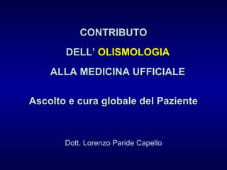 CONTRIBUTOCONTRIBUTO
DELL’DELL’ OLISMOLOGIAOLISMOLOGIA
ALLA MEDICINA UFFICIALEALLA MEDICINA UFFICIALE
Ascolto e cura globale del PazienteAscolto e cura globale del Paziente
Dott. Lorenzo Paride Capello
 