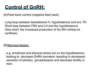 Control of GnRH:
(A)Feed back control (negative feed back)
Long loop between testosterone H, hypothalamus and ant. Pit
Short loop between FSH and LH and the hypothalamus
Ultra short: the increased production of Gn-RH inhibits its
synthesis.
(B)Nervous factors:
e.g. emotional and physical stress act on the hypothalamus
leading to decrease GnRH secretion resulting in decreased
secretion of pituitary gonadotropins and decrease fertility in
men.
 