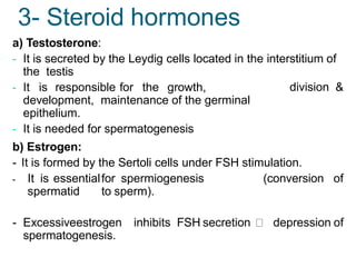 a) Testosterone:
- It is secreted by the Leydig cells located in the interstitium of
the testis
division &
- It is responsible for the growth,
development, maintenance of the germinal
epithelium.
- It is needed for spermatogenesis
b) Estrogen:
- It is formed by the Sertoli cells under FSH stimulation.
- It is essentialfor spermiogenesis (conversion of
spermatid to sperm).
- Excessiveestrogen inhibits FSH secretion depression of
spermatogenesis.
3- Steroid hormones
 