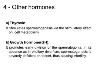 4 - Other hormones
a) Thyroxin:
It Stimulates spermatogenesis via the stimulatory effect
on cell metabolism.
b)Growth hormone(GH):
It promotes early division of the spermatogonia, in its
absence as in pituitary dwarfism, spermatogenesis is
severely deficient or absent, thus causing infertility.
 