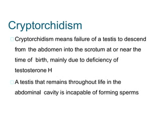 Cryptorchidism
Cryptorchidism means failure of a testis to descend
from the abdomen into the scrotum at or near the
time of birth, mainly due to deficiency of
testosterone H
A testis that remains throughout life in the
abdominal cavity is incapable of forming sperms
 