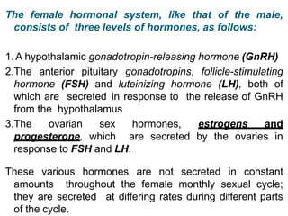 The female hormonal system, like that of the male,
consists of three levels of hormones, as follows:
1. A hypothalamic gonadotropin-releasing hormone (GnRH)
2.The anterior pituitary gonadotropins, follicle-stimulating
hormone (FSH) and luteinizing hormone (LH), both of
which are secreted in response to the release of GnRH
from the hypothalamus
3.The ovarian sex hormones, estrogens and
progesterone, which are secreted by the ovaries in
response to FSH and LH.
These various hormones are not secreted in constant
amounts throughout the female monthly sexual cycle;
they are secreted at differing rates during different parts
of the cycle.
 