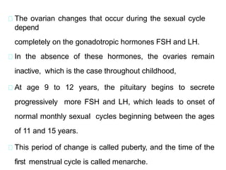 The ovarian changes that occur during the sexual cycle
depend
completely on the gonadotropic hormones FSH and LH.
In the absence of these hormones, the ovaries remain
inactive, which is the case throughout childhood,
At age 9 to 12 years, the pituitary begins to secrete
progressively more FSH and LH, which leads to onset of
normal monthly sexual cycles beginning between the ages
of 11 and 15 years.
This period of change is called puberty, and the time of the
first menstrual cycle is called menarche.
 