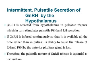 Intermittent, Pulsatile Secretion of
GnRH by the
Hypothalamus
GnRH is secreted from hypothalamus in pulsatile manner
which in turn stimulates pulsatile FSHand LH secretion
If GnRH is infused continuously so that it is available all the
time rather than in pulses, its ability to cause the release of
LH and FSHby the anterior pituitary gland is lost.
Therefore, the pulsatile nature of GnRH release is essential to
its function
 