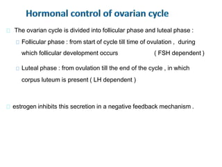 The ovarian cycle is divided into follicular phase and luteal phase :
Follicular phase : from start of cycle till time of ovulation , during
which follicular development occurs ( FSH dependent )
Luteal phase : from ovulation till the end of the cycle , in which
corpus luteum is present ( LH dependent )
estrogen inhibits this secretion in a negative feedback mechanism .
 