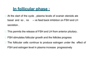 In follicular phase :
At the start of the cycle , plasma levels of ovarian steroids are
basal and so , no – ve feed back inhibition on FSH and LH
secretion .
This permits the release of FSH and LH from anterior pituitary .
FSH stimulates follicular growth and the follicles progress
The follicular cells continue to produce estrogen under the effect of
FSH and estrogen level in plasma increase progressively
 