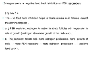 Estrogen exerts a negative feed back inhibition on FSH secretion
( by day 7 ) .
The – ve feed back inhibition helps to cause atresia in all follicles except
the dominant follicle .
a. ↓ FSH leads to ↓ estrogen formation in atretic follicles with regression in
rate of growth ( estrogen stimulates growth of the follicles ) .
b. The dominant follicle has more estrogen production, more growth of
cells → more FSH receptors → more estrogen production → ( positive
feed back ) .
 