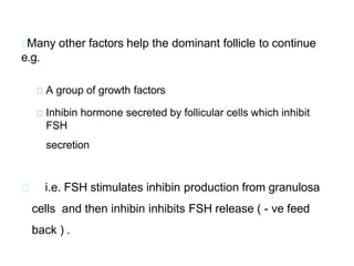 Many other factors help the dominant follicle to continue
e.g.
A group of growth factors
Inhibin hormone secreted by follicular cells which inhibit
FSH
secretion
i.e. FSH stimulates inhibin production from granulosa
cells and then inhibin inhibits FSH release ( - ve feed
back ) .
 