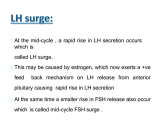 At the mid-cycle , a rapid rise in LH secretion occurs
which is
called LH surge.
This may be caused by estrogen, which now exerts a +ve
feed back mechanism on LH release from anterior
pituitary causing rapid rise in LH secretion
At the same time a smaller rise in FSH release also occur
which is called mid-cycle FSH surge .
 