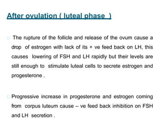 After ovulation ( luteal phase (
The rupture of the follicle and release of the ovum cause a
drop of estrogen with lack of its + ve feed back on LH, this
causes lowering of FSH and LH rapidly but their levels are
still enough to stimulate luteal cells to secrete estrogen and
progesterone .
Progressive increase in progesterone and estrogen coming
from corpus luteum cause – ve feed back inhibition on FSH
and LH secretion .
 