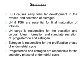 FSH causes early follicular development in the
ovaries and secretion of estrogen.
LH & FSH are essential for final maturation of
follicles.
LH surge is responsible for the ovulation and
corpus luteum formation and stimulate secretion
of progesterone and estrogen.
Estrogen is responsible for the proliferative phase
of endometrial cycle
Progesterone and estrogen are responsible for the
secretory phase of endometrial cycle
Summary
 