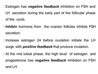Estrogen has negative feedback inhibition on FSH and
LH secretion during the early part of the follicular phase
of the cycle.
Inhibin hormone from the ovarian follicles inhibits FSH
secretion.
Increase estrogen 24 before ovulation initiate the LH
surge with positive feedback that produce ovulation.
At the mid luteal phase, the high level of estrogen and
progesterone has negative feedback inhibition on FSH
and LH.
 
