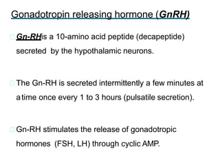 Gonadotropin releasing hormone (GnRH)
Gn-RHis a 10-amino acid peptide (decapeptide)
secreted by the hypothalamic neurons.
The Gn-RH is secreted intermittently a few minutes at
atime once every 1 to 3 hours (pulsatile secretion).
Gn-RH stimulates the release of gonadotropic
hormones (FSH, LH) through cyclic AMP.
 