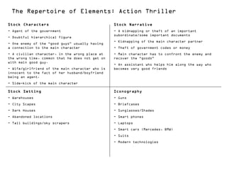 The Repertoire of Elements: Action Thriller
Stock Characters                                 Stock Narrative
- Agent of the government                        - A kidnapping or theft of an important
                                                 subordinate/some important documents
- Doubtful hierarchical figure
                                                 - Kidnapping of the main character partner
- One enemy of the “good guys” usually having
a connection to the main character               - Theft of government codes or money
- A civilian character, in the wrong place at    - Main character has to confront the enemy and
the wrong time, common that he does not get on   recover the “goods”
with main good guy.
                                                 - An assistant who helps him along the way who
- Wife/girlfriend of the main character who is   becomes very good friends
innocent to the fact of her husband/boyfriend
being an agent.
- Side-kick of the main character

Stock Setting                                    Iconography
- Warehouses                                     - Guns
- City Scapes                                    - Briefcases
- Dark Houses                                    - Sunglasses/Shades
- Abandoned locations                            - Smart phones
- Tall buildings/sky scrapers                    - Laptops
                                                 - Smart cars (Mercedes, BMW)
                                                 - Suits
                                                 - Modern technologies
 