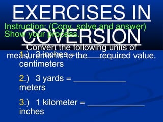 EXERCISES IN
COVERSION
Instruction: (Copy, solve and answer)
Show your process.
Convert the following units of
measurements to the required value.1.) 3 inches = ___________
centimeters
2.) 3 yards = ___________
meters
3.) 1 kilometer = ____________
inches
 