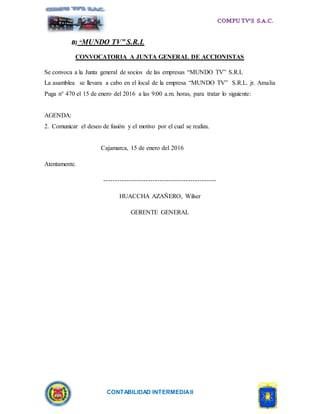 CONTABILIDAD INTERMEDIAII
B) “MUNDO TV” S.R.L
CONVOCATORIA A JUNTA GENERAL DE ACCIONISTAS
Se convoca a la Junta general de socios de las empresas “MUNDO TV” S.R.L
La asamblea se llevara a cabo en el local de la empresa “MUNDO TV” S.R.L. jr. Amalia
Puga n° 470 el 15 de enero del 2016 a las 9:00 a.m. horas, para tratar lo siguiente:
AGENDA:
2. Comunicar el deseo de fusión y el motivo por el cual se realiza.
Cajamarca, 15 de enero del 2016
Atentamente.
------------------------------------------------
HUACCHA AZAÑERO, Wilser
GERENTE GENERAL
 