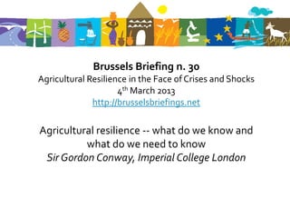 Brussels Briefing n. 30
Agricultural Resilience in the Face of Crises and Shocks
                     4th March 2013
              http://brusselsbriefings.net

Agricultural resilience -- what do we know and
          what do we need to know
 Sir Gordon Conway, Imperial College London
 