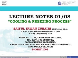LECTURE NOTES 01/08 “COOLING & FREEZING PROCESS” SAIFUL IRWAN ZUBAIRI   PMIFT, Grad B.E.M.   B. Eng. (Chemical-Bioprocess) (Hons.), UTM M. Eng. (Bioprocess), UTM ROOM NO.: 2166, CHEMISTRY BUILDING, TEL. (OFF.): 03-89215828, FOOD SCIENCE PROGRAMME, CENTRE OF CHEMICAL SCIENCES AND FOOD TECHNOLOGY,  UKM BANGI, SELANGOR 28 MAY 2008  