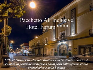 Pacchetto All Inclusive
Hotel Forum ****
L’Hotel Forum è un elegante struttura 4 stelle situato al centro di
Pompei, in posizione strategica a pochi passi dall’ingresso al sito
archeologico e dalla Basilica
 