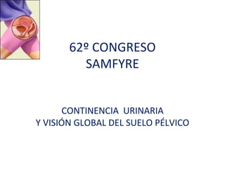 62º CONGRESO
         SAMFYRE


      CONTINENCIA URINARIA
Y VISIÓN GLOBAL DEL SUELO PÉLVICO
 