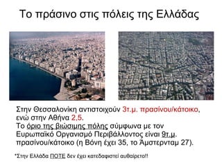 Το πράσινο στις πόλεις της Ελλάδας   Στην Θεσσαλονίκη αντιστοιχούν  3τ.μ. πρασίνου/κάτοικο , ενώ στην Αθήνα  2,5 . Το  όριο της βιώσιμης πόλης  σύμφωνα με τον Ευρωπαϊκό Οργανισμό Περιβάλλοντος είναι  9τ.μ . πρασίνου/κάτοικο (η Βόνη έχει 35, το Άμστερνταμ 27). * Στην Ελλάδα  ΠΟΤΕ  δεν έχει κατεδαφιστεί αυθαίρετο!!   