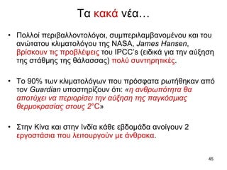 Τα  κακά  νέα … Πολλοί περιβαλλοντολόγοι, συμπεριλαμβανομένου και του ανώτατου κλιματολόγου της  NASA,   James Hansen ,   βρίσκουν τις προβλέψεις  του  IPCC’s ( ειδικά για την αύξηση της στάθμης της θάλασσας )   πολύ συντηρητικές .  Το  90%  των κλιματολόγων που πρόσφατα ρωτήθηκαν από τον  Guardian  υποστηρίζουν ότι:  « η ανθρωπότητα θα αποτύχει   να περιορίσει την αύξηση της παγκόσμιας θερμοκρασίας στους  2 °C »   Στην Κίνα και στην Ινδία κάθε εβδομάδα ανοίγουν 2  εργοστάσια που λειτουργούν με άνθρακα .  