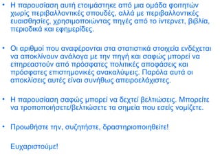 Η παρουσίαση αυτή ετοιμάστηκε από μια ομάδα φοιτητών χωρίς περιβαλλοντικές σπουδές, αλλά με περιβαλλοντικές ευαισθησίες, χρησιμοποιώντας πηγές από το ίντερνετ, βιβλία, περιοδικά και εφημερίδες.  Οι αριθμοί που αναφέρονται στα στατιστικά στοιχεία ενδέχεται να αποκλίνουν ανάλογα με την πηγή και σαφώς μπορεί να επηρεαστούν από πρόσφατες πολιτικές αποφάσεις και πρόσφατες επιστημονικές ανακαλύψεις. Παρόλα αυτά οι αποκλίσεις αυτές είναι συνήθως απειροελάχιστες.  Η παρουσίαση σαφώς μπορεί να δεχτεί βελτιώσεις. Μπορείτε να τροποποιήσετε/βελτιώσετε τα σημεία που εσείς νομίζετε.  Προωθήστε την, συζητήστε, δραστηριοποιηθείτε!  Ευχαριστούμε!   
