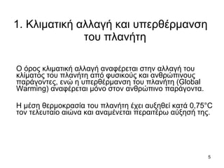 1. Κλιματική αλλαγή και υπερθέρμανση  του πλανήτη Ο όρος κλιματική αλλαγή αναφέρεται στην αλλαγή του κλίματος του πλανήτη από φυσικούς και ανθρώπινους παράγοντες, ενώ η υπερθέρμανση του πλανήτη ( Global Warming)  αναφέρεται μόνο στον ανθρώπινο παράγοντα. Η μέση θερμοκρασία του πλανήτη έχει αυξηθεί κατά 0,75 °C  τον τελευταίο αιώνα και αναμένεται περαιτέρω αύξησή της.  