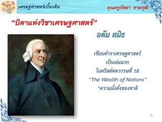 14
คุณครูกัลยา คามวุฒิเศรษฐศาสตร์เบื้องต้น
อดัม สมิธ
เขียนตาราเศรษฐศาสตร์
เป็นเล่มแรก
ในคริสต์ศตวรรษที่ 18
“The Wealth of Nations”
“ความมั่งคั่งของชาติ
“บิดาแห่งวิชาเศรษฐศาสตร์”
 