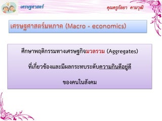 คุณครูกัลยา คามวุฒิ
ศึกษาพฤติกรรมทางเศรษฐกิจมวลรวม (Aggregates)
ที่เกี่ยวข้องและมีผลกระทบระดับความกินดีอยู่ดี
ของคนในสังคม
เศรษฐศาสตร์
 