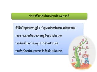 ช่วยสร้างประโยชน์ต่อประเทศชาติ
เข้าใจปัญหาเศรษฐกิจ ปัญหาปากท้องของประชาชน
การวางแผนพัฒนาเศรษฐกิจของประเทศ
การส่งเสริมการลงทุนจากต่างประเทศ
การดาเนินนโยบายการค้ากับต่างประเทศ
 