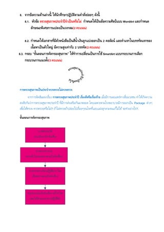 8. จากข้อความด้านล่างนี้ ให้นักศึกษาปฏิบัติตามคาสั่งย่อยๆ ดังนี้
8.1. หัวข้อ ตรวจสุขภาพประจาปีจาเป็นหรือไม่ กาหนดให้เป็นข้อความศิลป์แบบ WordArt และกาหนด
ลักษณะพิเศษการแปลงเป็นวงกลม(2 คะแนน)
8.2. กาหนดให้เอกสารที่มีตัวหนังสือเป็นสีน้าเงินถูกแบ่งออกเป็น 2 คอลัมน์ และคาแรกในบรรทัดแรกของ
เนื้อหาเป็นตัวใหญ่ มีความสูงเท่ากับ 2 บรรทัด(2 คะแนน)
8.3. กรอบ “ขั้นตอนการคัดกรองสุขภาพ” ให้ทาการเปลี่ยนเป็นการใช้SmartArt แบบกระบวนการเลือก
กระบวนการแนวตั้ง(3 คะแนน)
การตรวจสุขภาพเป็นประจาควรตรวจไม่ควรตรวจ
จากการจัดสัมมนาเรื่อง การตรวจสุขภาพประจาปี เรื่องดีหรือเรื่องร้าย เมื่อมีการเผยแพร่ทางสื่อมวลชน ทาให้เกิดความ
สงสัยกันว่าการตรวจสุขภาพประจาปี ที่มีการส่งเสริมกันมาตลอด โดยเฉพาะตามโรงพยาบาลมีการออกเป็น Package ต่างๆ
เพื่อให้ตรวจ ควรตรวจหรือไม่? ถ้าไม่ตรวจถ้าปล่อยไปเรื่อยๆจนโรคที่แอบแฝงลุกลามจนแก้ไม่ได้ จะทาอย่างไร?.
ขั้นตอนการคัดกรองสุขภาพ
 