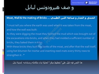 ‫لبابل‬ ‫هيرودوتس‬ ‫صف‬ ‫و‬
Moat, Wall & the making of Bricks … ‫اللبن‬ ‫صناعة‬ ‫و‬ ‫الجدار‬ ‫و‬ ‫الخندق‬
‫الطيني‬
"I must tell you where the earth was used when it was taken from the moat,
and how the wall was built:
As they were digging the moat they formed the mud which was brought out of
the excavations into bricks, and when they had molded a sufficient number of
bricks, they baked them in kilns.
With these bricks they built the banks of the moat, and after that the wall itself,
using hot bitumen for mortar and inserting reed-mats every thirty rows to
strengthen it. ."
‫على‬ ‫دليل‬ ‫فيه‬ ‫النص‬ ‫هذا‬
”
‫مبكر‬ ‫تخطيط‬
“
‫بابل‬ ‫لمدينة‬ ‫ومستدامه‬ ‫متكامله‬ ‫بناء‬ ‫لعملية‬
Remove Watermark Wondershare
PDFelement
 